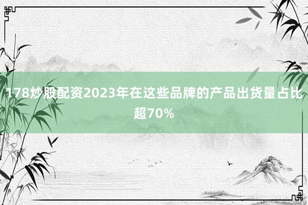 178炒股配资2023年在这些品牌的产品出货量占比超70%