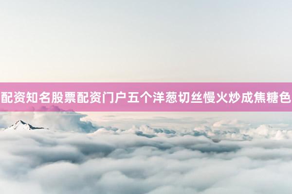 配资知名股票配资门户五个洋葱切丝慢火炒成焦糖色