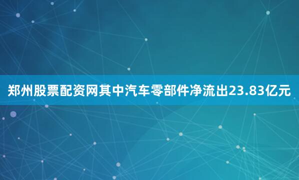 郑州股票配资网其中汽车零部件净流出23.83亿元