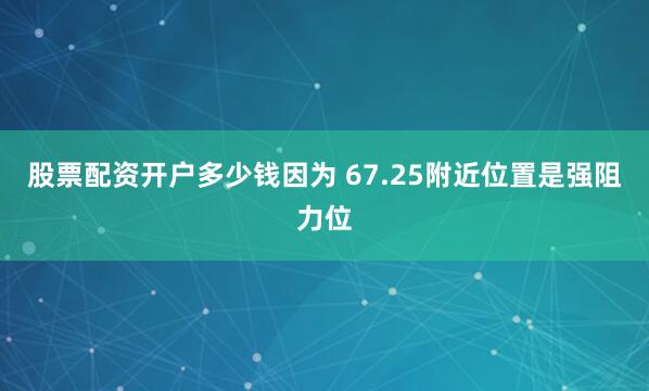 股票配资开户多少钱因为 67.25附近位置是强阻力位