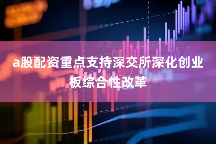 a股配资重点支持深交所深化创业板综合性改革
