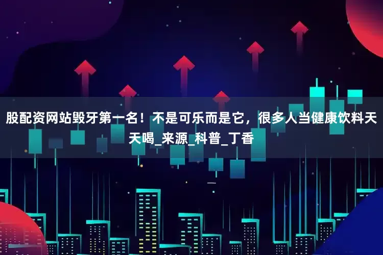 股配资网站毁牙第一名！不是可乐而是它，很多人当健康饮料天天喝_来源_科普_丁香