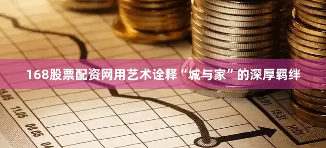 168股票配资网用艺术诠释“城与家”的深厚羁绊