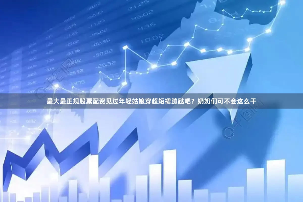 最大最正规股票配资见过年轻姑娘穿超短裙蹦跶吧？奶奶们可不会这么干
