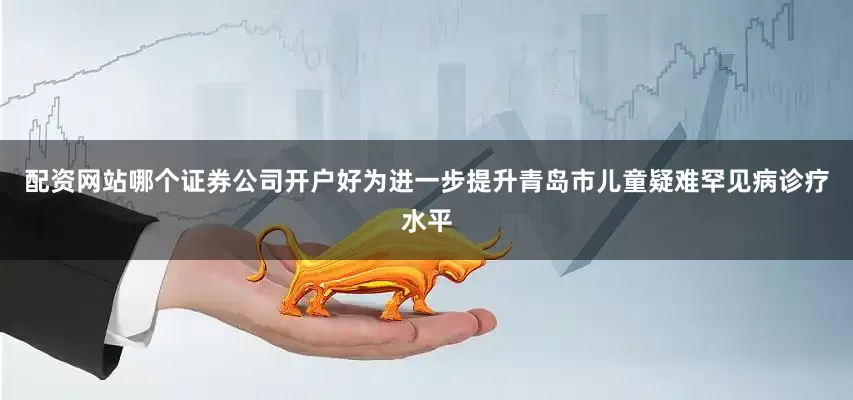 配资网站哪个证券公司开户好为进一步提升青岛市儿童疑难罕见病诊疗水平