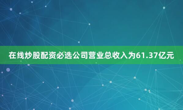 在线炒股配资必选公司营业总收入为61.37亿元