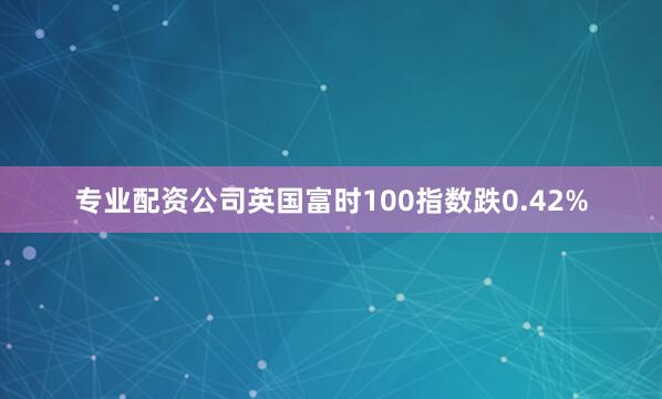 专业配资公司英国富时100指数跌0.42%