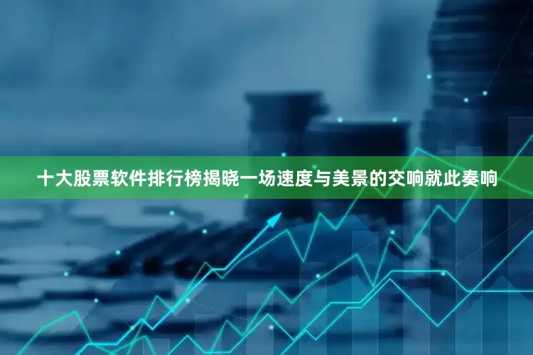 十大股票软件排行榜揭晓一场速度与美景的交响就此奏响