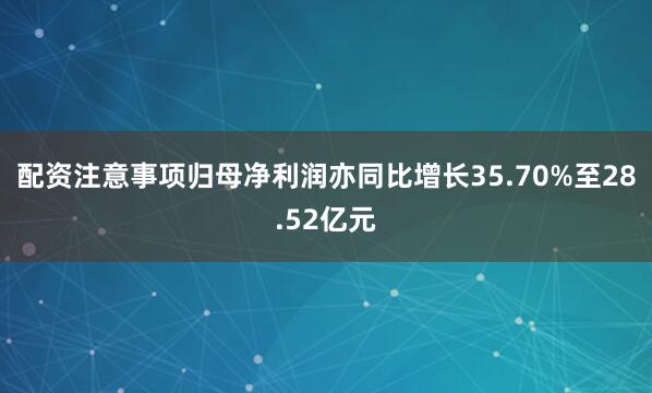 配资注意事项归母净利润亦同比增长35.70%至28.52亿元