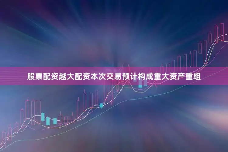 股票配资越大配资本次交易预计构成重大资产重组