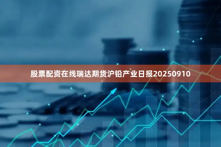 股票配资在线瑞达期货沪铅产业日报20250910