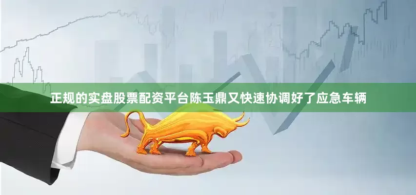 正规的实盘股票配资平台陈玉鼎又快速协调好了应急车辆