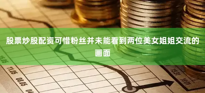 股票炒股配资可惜粉丝并未能看到两位美女姐姐交流的画面